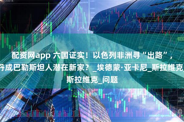 配资网app 六国证实！以色列非洲寻“出路”，南苏丹成巴勒斯坦人潜在新家？_埃德蒙·亚卡尼_斯拉维克_问题