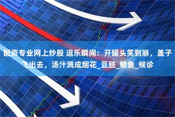 配资专业网上炒股 逗乐瞬间：开罐头笑到崩，盖子飞出去，汤汁溅成烟花_豆豉_鲮鱼_候诊