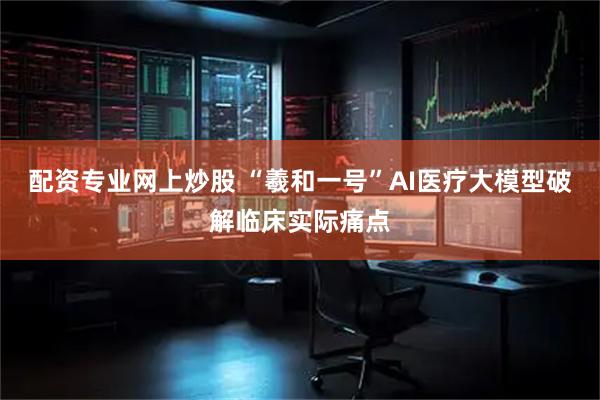 配资专业网上炒股 “羲和一号”AI医疗大模型破解临床实际痛点