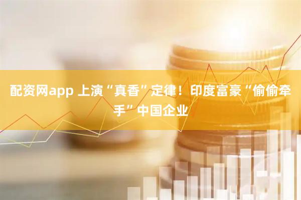 配资网app 上演“真香”定律！印度富豪“偷偷牵手”中国企业