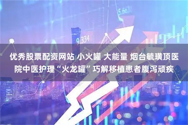 优秀股票配资网站 小火罐 大能量 烟台毓璜顶医院中医护理“火龙罐”巧解移植患者腹泻顽疾