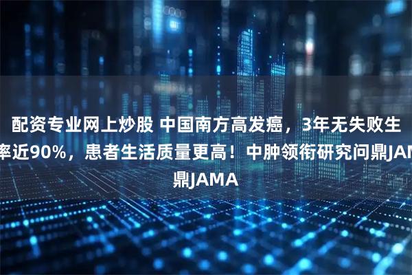 配资专业网上炒股 中国南方高发癌，3年无失败生存率近90%，患者生活质量更高！中肿领衔研究问鼎JAMA