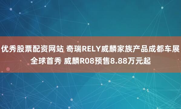 优秀股票配资网站 奇瑞RELY威麟家族产品成都车展全球首秀 威麟R08预售8.88万元起