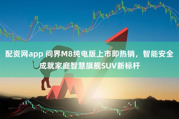 配资网app 问界M8纯电版上市即热销，智能安全成就家庭智慧旗舰SUV新标杆