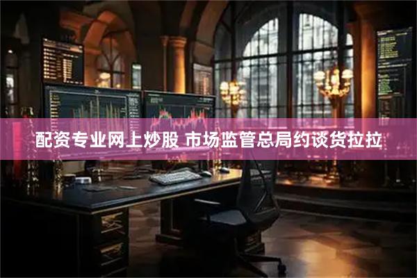 配资专业网上炒股 市场监管总局约谈货拉拉