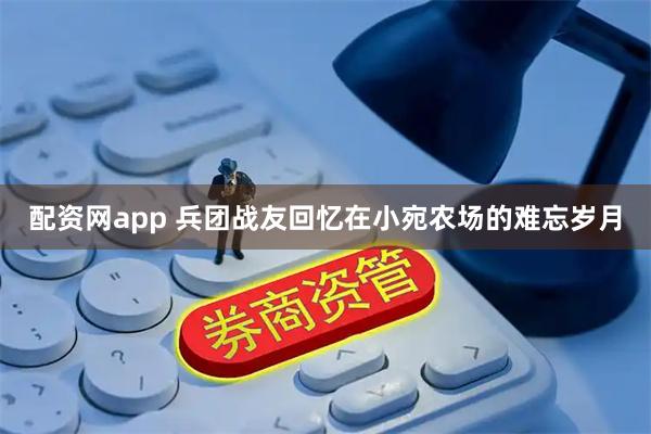 配资网app 兵团战友回忆在小宛农场的难忘岁月
