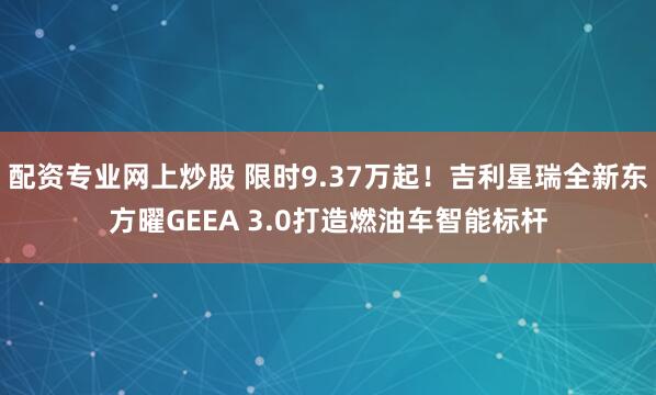 配资专业网上炒股 限时9.37万起！吉利星瑞全新东方曜GEEA 3.0打造燃油车智能标杆