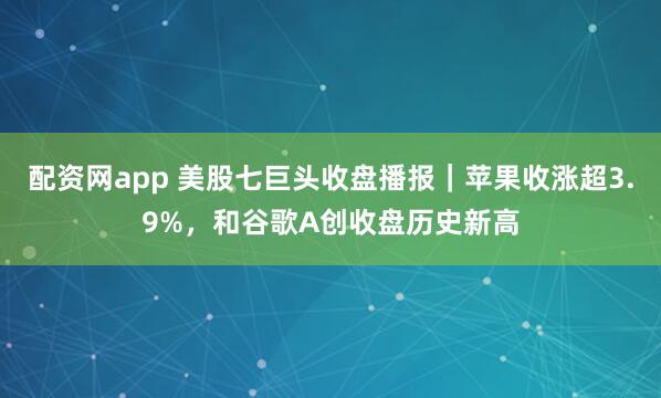 配资网app 美股七巨头收盘播报｜苹果收涨超3.9%，和谷歌A创收盘历史新高