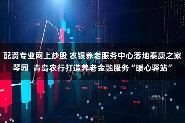配资专业网上炒股 农银养老服务中心落地泰康之家琴园  青岛农行打造养老金融服务“暖心驿站”
