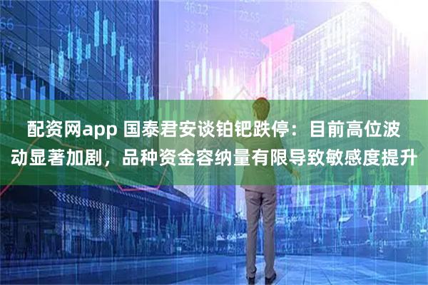 配资网app 国泰君安谈铂钯跌停：目前高位波动显著加剧，品种资金容纳量有限导致敏感度提升