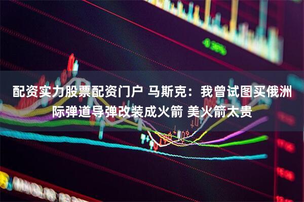 配资实力股票配资门户 马斯克：我曾试图买俄洲际弹道导弹改装成火箭 美火箭太贵