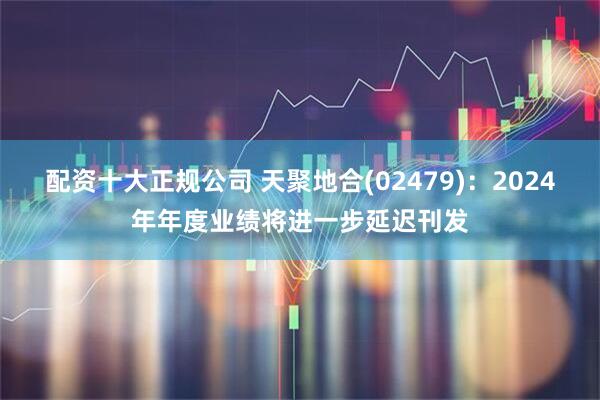 配资十大正规公司 天聚地合(02479)：2024年年度业绩将进一步延迟刊发