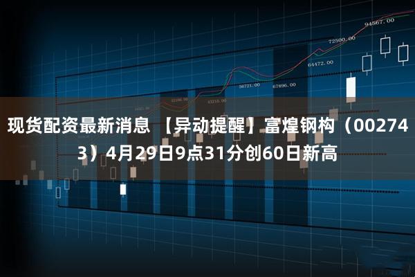 现货配资最新消息 【异动提醒】富煌钢构（002743）4月29日9点31分创60日新高