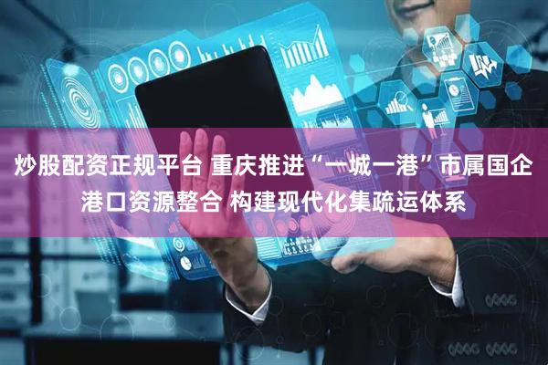 炒股配资正规平台 重庆推进“一城一港”市属国企港口资源整合 构建现代化集疏运体系