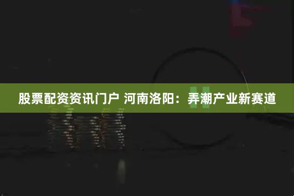 股票配资资讯门户 河南洛阳：弄潮产业新赛道