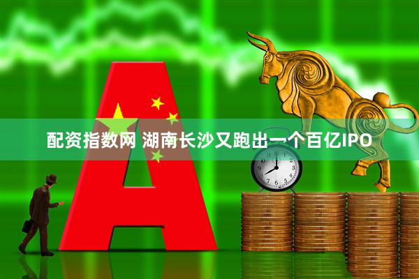 配资指数网 湖南长沙又跑出一个百亿IPO