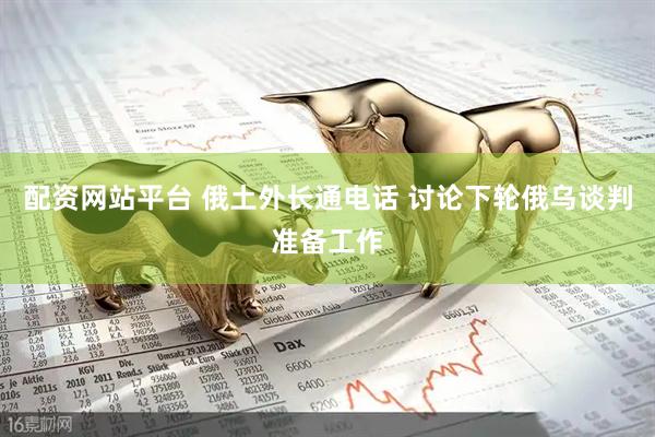 配资网站平台 俄土外长通电话 讨论下轮俄乌谈判准备工作
