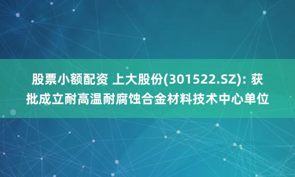 股票小额配资 上大股份(301522.SZ): 获批成立耐高温耐腐蚀合金材料技术中心单位