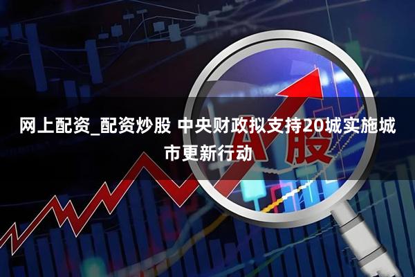 网上配资_配资炒股 中央财政拟支持20城实施城市更新行动