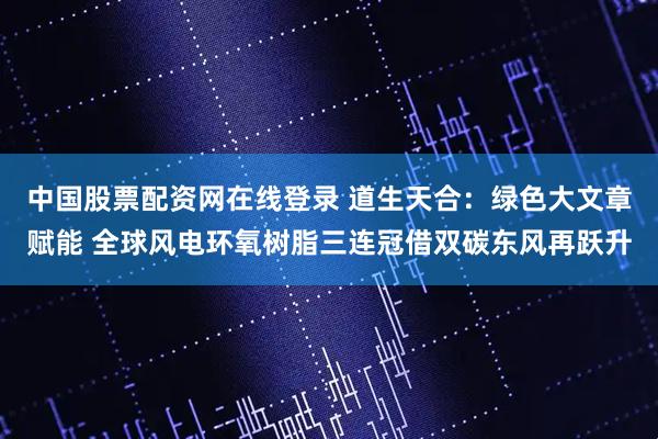 中国股票配资网在线登录 道生天合：绿色大文章赋能 全球风电环氧树脂三连冠借双碳东风再跃升