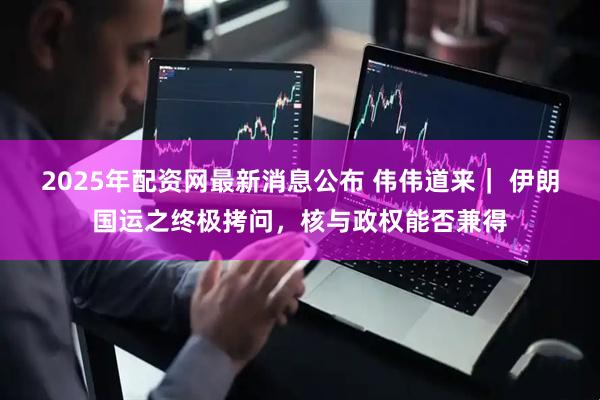 2025年配资网最新消息公布 伟伟道来｜ 伊朗国运之终极拷问，核与政权能否兼得