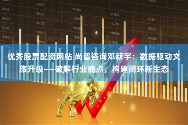 优秀股票配资网站 尚普咨询邓新宇：数据驱动文旅升级——破解行业痛点，构建闭环新生态