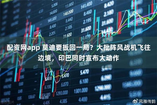 配资网app 莫迪要扳回一局？大批阵风战机飞往边境，印巴同时宣布大动作