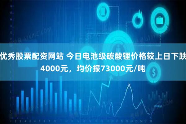 优秀股票配资网站 今日电池级碳酸锂价格较上日下跌4000元，均价报73000元/吨