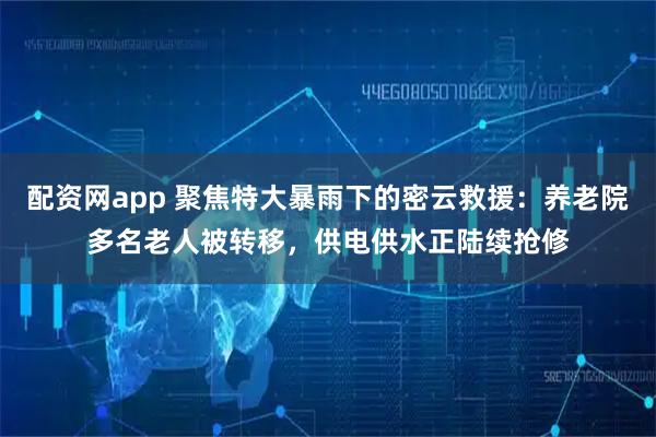 配资网app 聚焦特大暴雨下的密云救援：养老院多名老人被转移，供电供水正陆续抢修