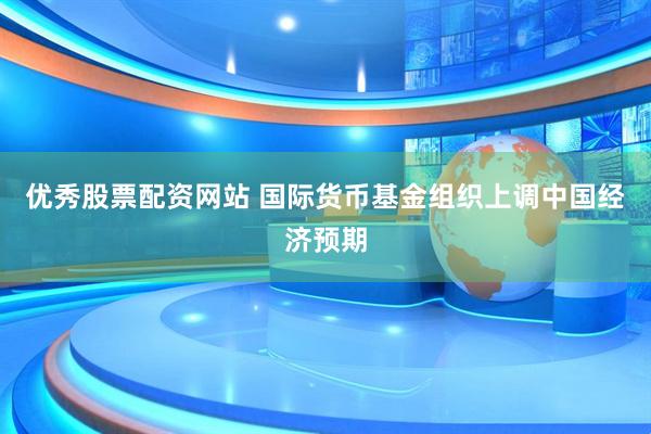 优秀股票配资网站 国际货币基金组织上调中国经济预期
