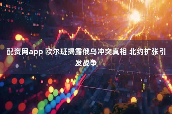 配资网app 欧尔班揭露俄乌冲突真相 北约扩张引发战争