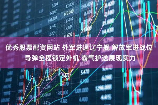 优秀股票配资网站 外军进逼辽宁舰 解放军进战位 导弹全程锁定外机 霸气护送展现实力