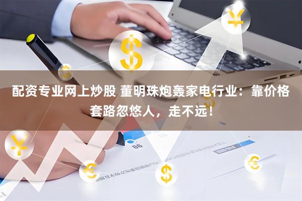 配资专业网上炒股 董明珠炮轰家电行业：靠价格套路忽悠人，走不远！
