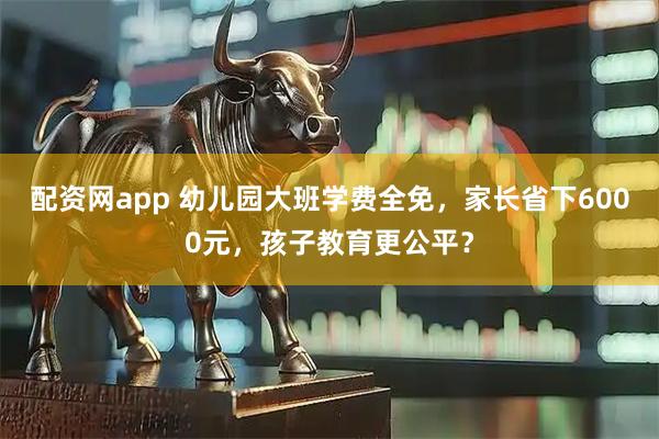 配资网app 幼儿园大班学费全免，家长省下6000元，孩子教育更公平？