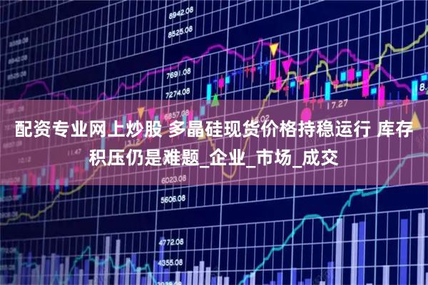 配资专业网上炒股 多晶硅现货价格持稳运行 库存积压仍是难题_企业_市场_成交