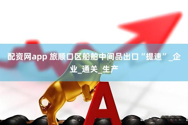 配资网app 旅顺口区船舶中间品出口“提速”_企业_通关_生产