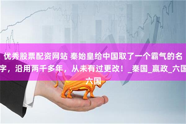 优秀股票配资网站 秦始皇给中国取了一个霸气的名字，沿用两千多年，从未有过更改！_秦国_嬴政_六国