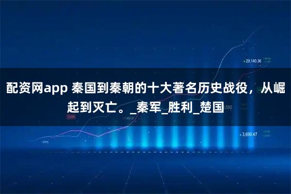 配资网app 秦国到秦朝的十大著名历史战役，从崛起到灭亡。_秦军_胜利_楚国