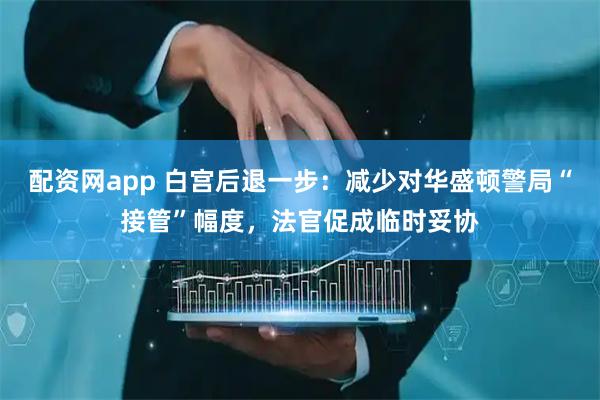 配资网app 白宫后退一步：减少对华盛顿警局“接管”幅度，法官促成临时妥协